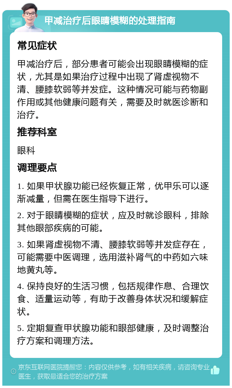 甲减治疗后眼睛模糊的处理指南 常见症状 甲减治疗后，部分患者可能会出现眼睛模糊的症状，尤其是如果治疗过程中出现了肾虚视物不清、腰膝软弱等并发症。这种情况可能与药物副作用或其他健康问题有关，需要及时就医诊断和治疗。 推荐科室 眼科 调理要点 1. 如果甲状腺功能已经恢复正常，优甲乐可以逐渐减量，但需在医生指导下进行。 2. 对于眼睛模糊的症状，应及时就诊眼科，排除其他眼部疾病的可能。 3. 如果肾虚视物不清、腰膝软弱等并发症存在，可能需要中医调理，选用滋补肾气的中药如六味地黄丸等。 4. 保持良好的生活习惯，包括规律作息、合理饮食、适量运动等，有助于改善身体状况和缓解症状。 5. 定期复查甲状腺功能和眼部健康，及时调整治疗方案和调理方法。