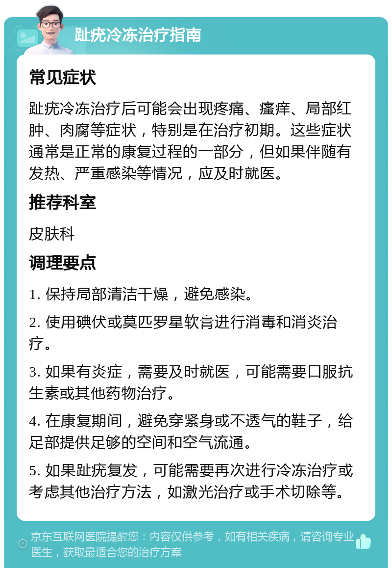 趾疣冷冻治疗指南 常见症状 趾疣冷冻治疗后可能会出现疼痛、瘙痒、局部红肿、肉腐等症状，特别是在治疗初期。这些症状通常是正常的康复过程的一部分，但如果伴随有发热、严重感染等情况，应及时就医。 推荐科室 皮肤科 调理要点 1. 保持局部清洁干燥，避免感染。 2. 使用碘伏或莫匹罗星软膏进行消毒和消炎治疗。 3. 如果有炎症，需要及时就医，可能需要口服抗生素或其他药物治疗。 4. 在康复期间，避免穿紧身或不透气的鞋子，给足部提供足够的空间和空气流通。 5. 如果趾疣复发，可能需要再次进行冷冻治疗或考虑其他治疗方法，如激光治疗或手术切除等。