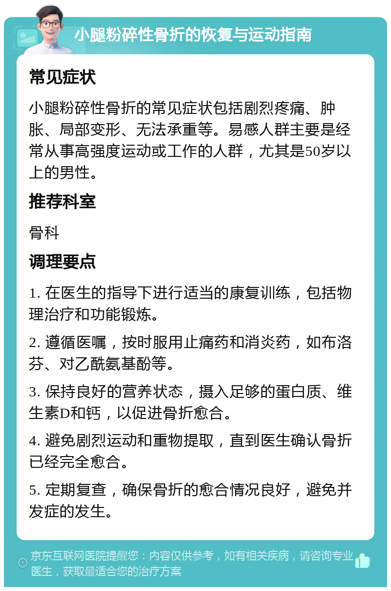 小腿粉碎性骨折的恢复与运动指南 常见症状 小腿粉碎性骨折的常见症状包括剧烈疼痛、肿胀、局部变形、无法承重等。易感人群主要是经常从事高强度运动或工作的人群，尤其是50岁以上的男性。 推荐科室 骨科 调理要点 1. 在医生的指导下进行适当的康复训练，包括物理治疗和功能锻炼。 2. 遵循医嘱，按时服用止痛药和消炎药，如布洛芬、对乙酰氨基酚等。 3. 保持良好的营养状态，摄入足够的蛋白质、维生素D和钙，以促进骨折愈合。 4. 避免剧烈运动和重物提取，直到医生确认骨折已经完全愈合。 5. 定期复查，确保骨折的愈合情况良好，避免并发症的发生。