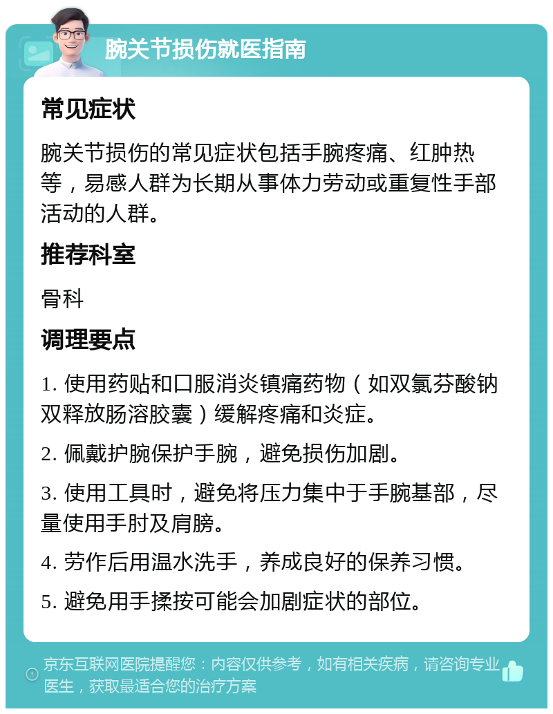 腕关节损伤就医指南 常见症状 腕关节损伤的常见症状包括手腕疼痛、红肿热等，易感人群为长期从事体力劳动或重复性手部活动的人群。 推荐科室 骨科 调理要点 1. 使用药贴和口服消炎镇痛药物（如双氯芬酸钠双释放肠溶胶囊）缓解疼痛和炎症。 2. 佩戴护腕保护手腕，避免损伤加剧。 3. 使用工具时，避免将压力集中于手腕基部，尽量使用手肘及肩膀。 4. 劳作后用温水洗手，养成良好的保养习惯。 5. 避免用手揉按可能会加剧症状的部位。