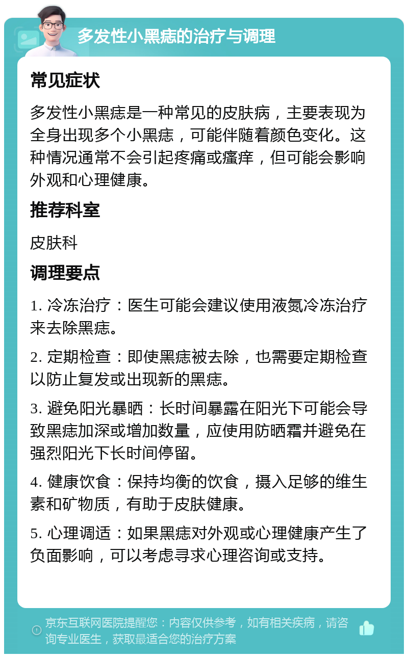 多发性小黑痣的治疗与调理 常见症状 多发性小黑痣是一种常见的皮肤病，主要表现为全身出现多个小黑痣，可能伴随着颜色变化。这种情况通常不会引起疼痛或瘙痒，但可能会影响外观和心理健康。 推荐科室 皮肤科 调理要点 1. 冷冻治疗：医生可能会建议使用液氮冷冻治疗来去除黑痣。 2. 定期检查：即使黑痣被去除，也需要定期检查以防止复发或出现新的黑痣。 3. 避免阳光暴晒：长时间暴露在阳光下可能会导致黑痣加深或增加数量，应使用防晒霜并避免在强烈阳光下长时间停留。 4. 健康饮食：保持均衡的饮食，摄入足够的维生素和矿物质，有助于皮肤健康。 5. 心理调适：如果黑痣对外观或心理健康产生了负面影响，可以考虑寻求心理咨询或支持。