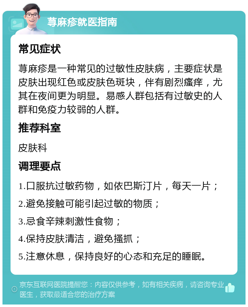 荨麻疹就医指南 常见症状 荨麻疹是一种常见的过敏性皮肤病，主要症状是皮肤出现红色或皮肤色斑块，伴有剧烈瘙痒，尤其在夜间更为明显。易感人群包括有过敏史的人群和免疫力较弱的人群。 推荐科室 皮肤科 调理要点 1.口服抗过敏药物，如依巴斯汀片，每天一片； 2.避免接触可能引起过敏的物质； 3.忌食辛辣刺激性食物； 4.保持皮肤清洁，避免搔抓； 5.注意休息，保持良好的心态和充足的睡眠。