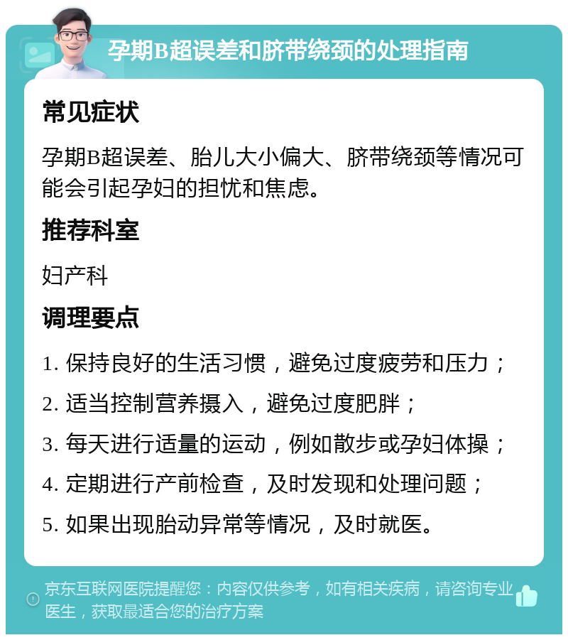 孕期B超误差和脐带绕颈的处理指南 常见症状 孕期B超误差、胎儿大小偏大、脐带绕颈等情况可能会引起孕妇的担忧和焦虑。 推荐科室 妇产科 调理要点 1. 保持良好的生活习惯，避免过度疲劳和压力； 2. 适当控制营养摄入，避免过度肥胖； 3. 每天进行适量的运动，例如散步或孕妇体操； 4. 定期进行产前检查，及时发现和处理问题； 5. 如果出现胎动异常等情况，及时就医。