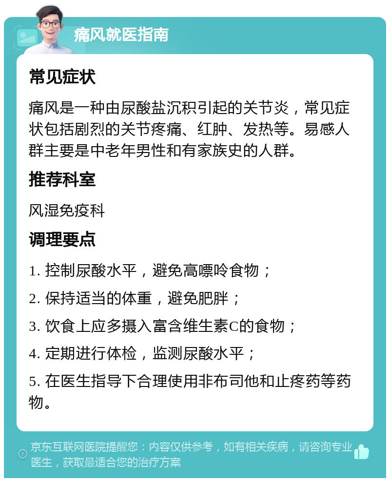 痛风就医指南 常见症状 痛风是一种由尿酸盐沉积引起的关节炎，常见症状包括剧烈的关节疼痛、红肿、发热等。易感人群主要是中老年男性和有家族史的人群。 推荐科室 风湿免疫科 调理要点 1. 控制尿酸水平，避免高嘌呤食物； 2. 保持适当的体重，避免肥胖； 3. 饮食上应多摄入富含维生素C的食物； 4. 定期进行体检，监测尿酸水平； 5. 在医生指导下合理使用非布司他和止疼药等药物。