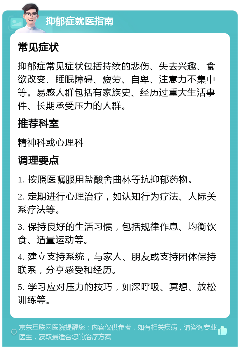 抑郁症就医指南 常见症状 抑郁症常见症状包括持续的悲伤、失去兴趣、食欲改变、睡眠障碍、疲劳、自卑、注意力不集中等。易感人群包括有家族史、经历过重大生活事件、长期承受压力的人群。 推荐科室 精神科或心理科 调理要点 1. 按照医嘱服用盐酸舍曲林等抗抑郁药物。 2. 定期进行心理治疗，如认知行为疗法、人际关系疗法等。 3. 保持良好的生活习惯，包括规律作息、均衡饮食、适量运动等。 4. 建立支持系统，与家人、朋友或支持团体保持联系，分享感受和经历。 5. 学习应对压力的技巧，如深呼吸、冥想、放松训练等。