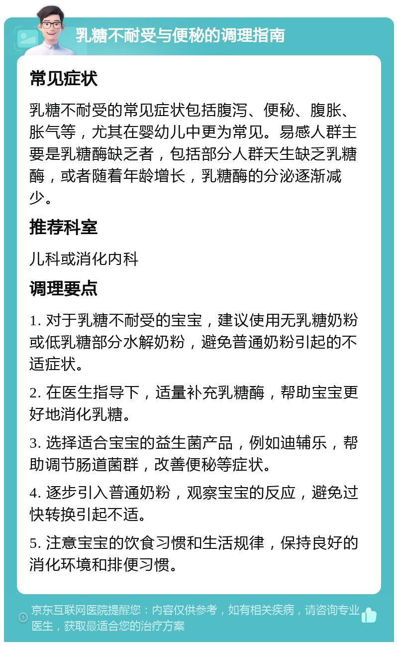 乳糖不耐受与便秘的调理指南 常见症状 乳糖不耐受的常见症状包括腹泻、便秘、腹胀、胀气等，尤其在婴幼儿中更为常见。易感人群主要是乳糖酶缺乏者，包括部分人群天生缺乏乳糖酶，或者随着年龄增长，乳糖酶的分泌逐渐减少。 推荐科室 儿科或消化内科 调理要点 1. 对于乳糖不耐受的宝宝，建议使用无乳糖奶粉或低乳糖部分水解奶粉，避免普通奶粉引起的不适症状。 2. 在医生指导下，适量补充乳糖酶，帮助宝宝更好地消化乳糖。 3. 选择适合宝宝的益生菌产品，例如迪辅乐，帮助调节肠道菌群，改善便秘等症状。 4. 逐步引入普通奶粉，观察宝宝的反应，避免过快转换引起不适。 5. 注意宝宝的饮食习惯和生活规律，保持良好的消化环境和排便习惯。