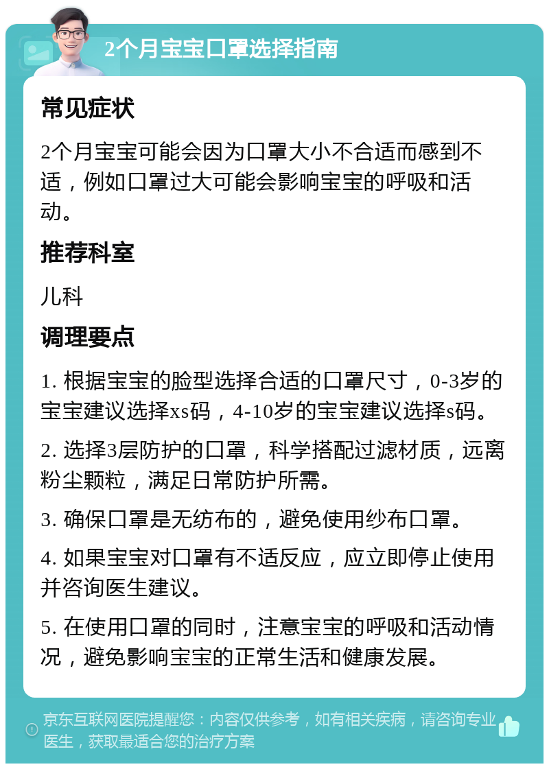 2个月宝宝口罩选择指南 常见症状 2个月宝宝可能会因为口罩大小不合适而感到不适，例如口罩过大可能会影响宝宝的呼吸和活动。 推荐科室 儿科 调理要点 1. 根据宝宝的脸型选择合适的口罩尺寸，0-3岁的宝宝建议选择xs码，4-10岁的宝宝建议选择s码。 2. 选择3层防护的口罩，科学搭配过滤材质，远离粉尘颗粒，满足日常防护所需。 3. 确保口罩是无纺布的，避免使用纱布口罩。 4. 如果宝宝对口罩有不适反应，应立即停止使用并咨询医生建议。 5. 在使用口罩的同时，注意宝宝的呼吸和活动情况，避免影响宝宝的正常生活和健康发展。