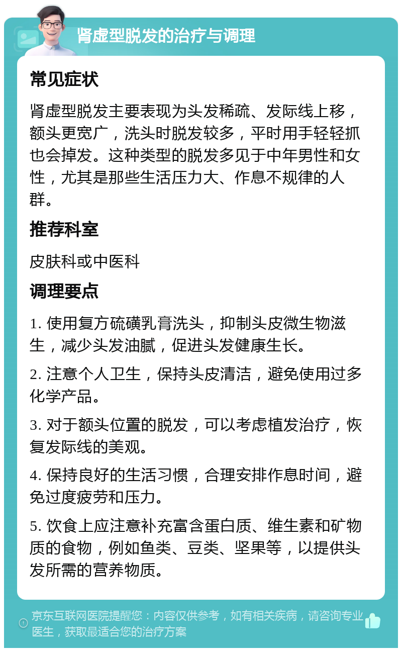 肾虚型脱发的治疗与调理 常见症状 肾虚型脱发主要表现为头发稀疏、发际线上移，额头更宽广，洗头时脱发较多，平时用手轻轻抓也会掉发。这种类型的脱发多见于中年男性和女性，尤其是那些生活压力大、作息不规律的人群。 推荐科室 皮肤科或中医科 调理要点 1. 使用复方硫磺乳膏洗头，抑制头皮微生物滋生，减少头发油腻，促进头发健康生长。 2. 注意个人卫生，保持头皮清洁，避免使用过多化学产品。 3. 对于额头位置的脱发，可以考虑植发治疗，恢复发际线的美观。 4. 保持良好的生活习惯，合理安排作息时间，避免过度疲劳和压力。 5. 饮食上应注意补充富含蛋白质、维生素和矿物质的食物，例如鱼类、豆类、坚果等，以提供头发所需的营养物质。