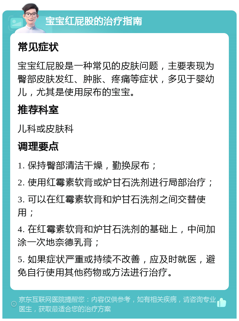 宝宝红屁股的治疗指南 常见症状 宝宝红屁股是一种常见的皮肤问题，主要表现为臀部皮肤发红、肿胀、疼痛等症状，多见于婴幼儿，尤其是使用尿布的宝宝。 推荐科室 儿科或皮肤科 调理要点 1. 保持臀部清洁干燥，勤换尿布； 2. 使用红霉素软膏或炉甘石洗剂进行局部治疗； 3. 可以在红霉素软膏和炉甘石洗剂之间交替使用； 4. 在红霉素软膏和炉甘石洗剂的基础上，中间加涂一次地奈德乳膏； 5. 如果症状严重或持续不改善，应及时就医，避免自行使用其他药物或方法进行治疗。