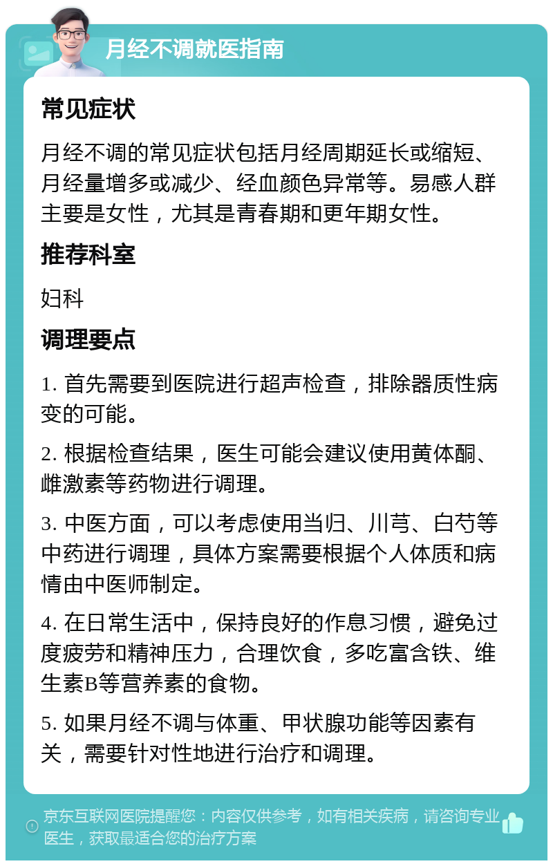 月经不调就医指南 常见症状 月经不调的常见症状包括月经周期延长或缩短、月经量增多或减少、经血颜色异常等。易感人群主要是女性，尤其是青春期和更年期女性。 推荐科室 妇科 调理要点 1. 首先需要到医院进行超声检查，排除器质性病变的可能。 2. 根据检查结果，医生可能会建议使用黄体酮、雌激素等药物进行调理。 3. 中医方面，可以考虑使用当归、川芎、白芍等中药进行调理，具体方案需要根据个人体质和病情由中医师制定。 4. 在日常生活中，保持良好的作息习惯，避免过度疲劳和精神压力，合理饮食，多吃富含铁、维生素B等营养素的食物。 5. 如果月经不调与体重、甲状腺功能等因素有关，需要针对性地进行治疗和调理。