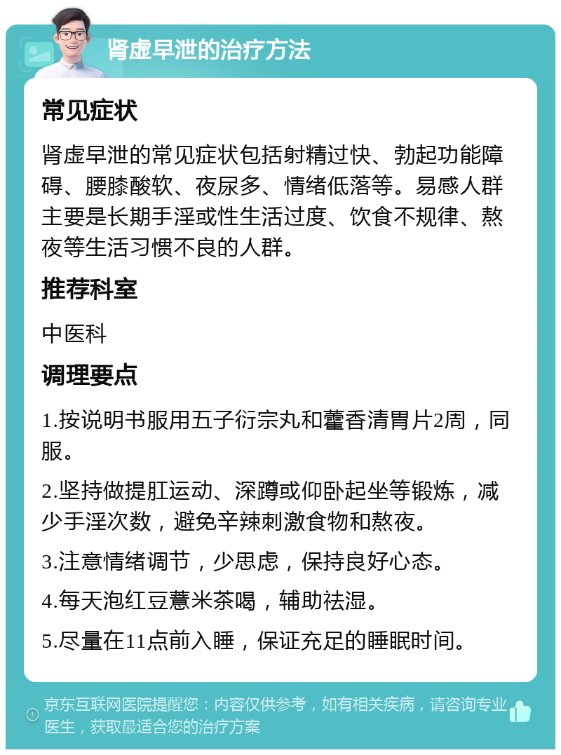 肾虚早泄的治疗方法 常见症状 肾虚早泄的常见症状包括射精过快、勃起功能障碍、腰膝酸软、夜尿多、情绪低落等。易感人群主要是长期手淫或性生活过度、饮食不规律、熬夜等生活习惯不良的人群。 推荐科室 中医科 调理要点 1.按说明书服用五子衍宗丸和藿香清胃片2周，同服。 2.坚持做提肛运动、深蹲或仰卧起坐等锻炼，减少手淫次数，避免辛辣刺激食物和熬夜。 3.注意情绪调节，少思虑，保持良好心态。 4.每天泡红豆薏米茶喝，辅助祛湿。 5.尽量在11点前入睡，保证充足的睡眠时间。