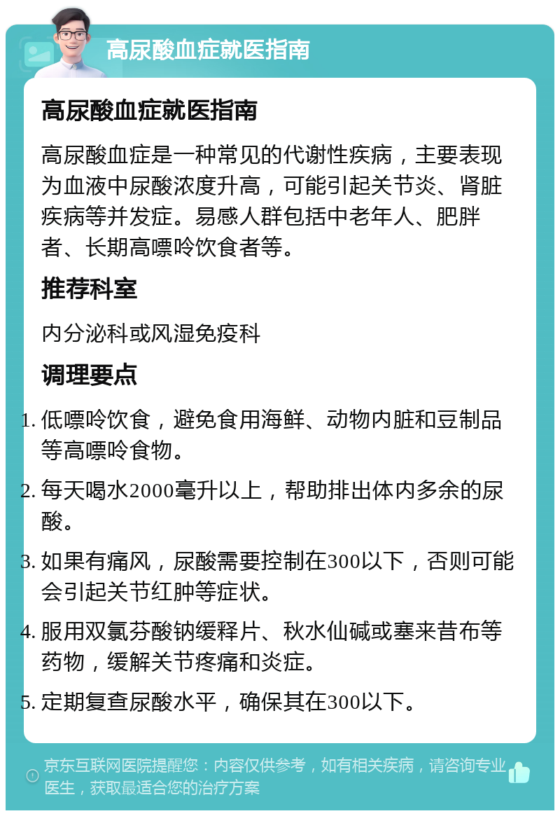 高尿酸血症就医指南 高尿酸血症就医指南 高尿酸血症是一种常见的代谢性疾病，主要表现为血液中尿酸浓度升高，可能引起关节炎、肾脏疾病等并发症。易感人群包括中老年人、肥胖者、长期高嘌呤饮食者等。 推荐科室 内分泌科或风湿免疫科 调理要点 低嘌呤饮食，避免食用海鲜、动物内脏和豆制品等高嘌呤食物。 每天喝水2000毫升以上，帮助排出体内多余的尿酸。 如果有痛风，尿酸需要控制在300以下，否则可能会引起关节红肿等症状。 服用双氯芬酸钠缓释片、秋水仙碱或塞来昔布等药物，缓解关节疼痛和炎症。 定期复查尿酸水平，确保其在300以下。