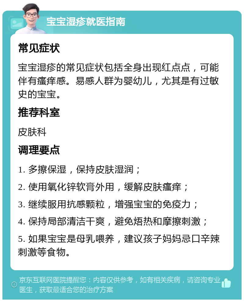 宝宝湿疹就医指南 常见症状 宝宝湿疹的常见症状包括全身出现红点点，可能伴有瘙痒感。易感人群为婴幼儿，尤其是有过敏史的宝宝。 推荐科室 皮肤科 调理要点 1. 多擦保湿，保持皮肤湿润； 2. 使用氧化锌软膏外用，缓解皮肤瘙痒； 3. 继续服用抗感颗粒，增强宝宝的免疫力； 4. 保持局部清洁干爽，避免焐热和摩擦刺激； 5. 如果宝宝是母乳喂养，建议孩子妈妈忌口辛辣刺激等食物。