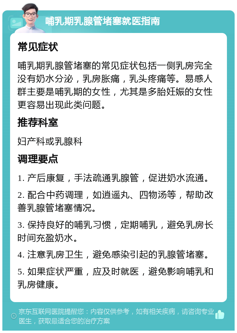 哺乳期乳腺管堵塞就医指南 常见症状 哺乳期乳腺管堵塞的常见症状包括一侧乳房完全没有奶水分泌，乳房胀痛，乳头疼痛等。易感人群主要是哺乳期的女性，尤其是多胎妊娠的女性更容易出现此类问题。 推荐科室 妇产科或乳腺科 调理要点 1. 产后康复，手法疏通乳腺管，促进奶水流通。 2. 配合中药调理，如逍遥丸、四物汤等，帮助改善乳腺管堵塞情况。 3. 保持良好的哺乳习惯，定期哺乳，避免乳房长时间充盈奶水。 4. 注意乳房卫生，避免感染引起的乳腺管堵塞。 5. 如果症状严重，应及时就医，避免影响哺乳和乳房健康。