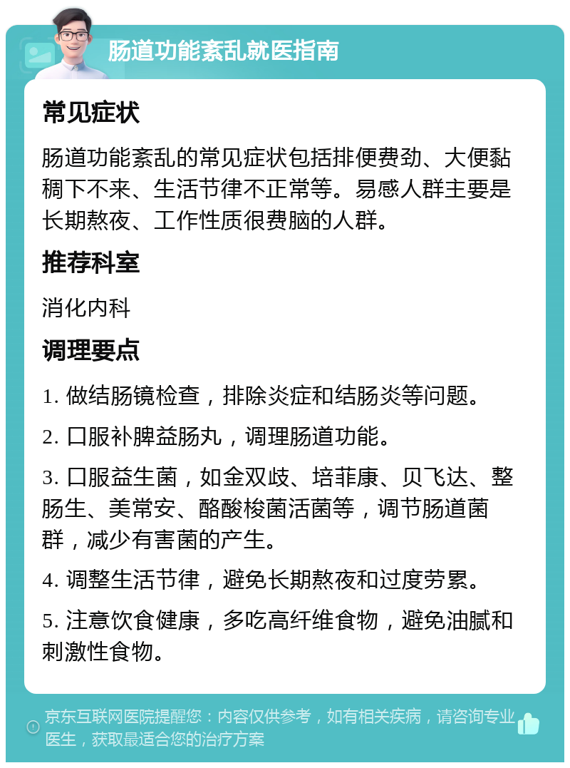 肠道功能紊乱就医指南 常见症状 肠道功能紊乱的常见症状包括排便费劲、大便黏稠下不来、生活节律不正常等。易感人群主要是长期熬夜、工作性质很费脑的人群。 推荐科室 消化内科 调理要点 1. 做结肠镜检查，排除炎症和结肠炎等问题。 2. 口服补脾益肠丸，调理肠道功能。 3. 口服益生菌，如金双歧、培菲康、贝飞达、整肠生、美常安、酪酸梭菌活菌等，调节肠道菌群，减少有害菌的产生。 4. 调整生活节律，避免长期熬夜和过度劳累。 5. 注意饮食健康，多吃高纤维食物，避免油腻和刺激性食物。