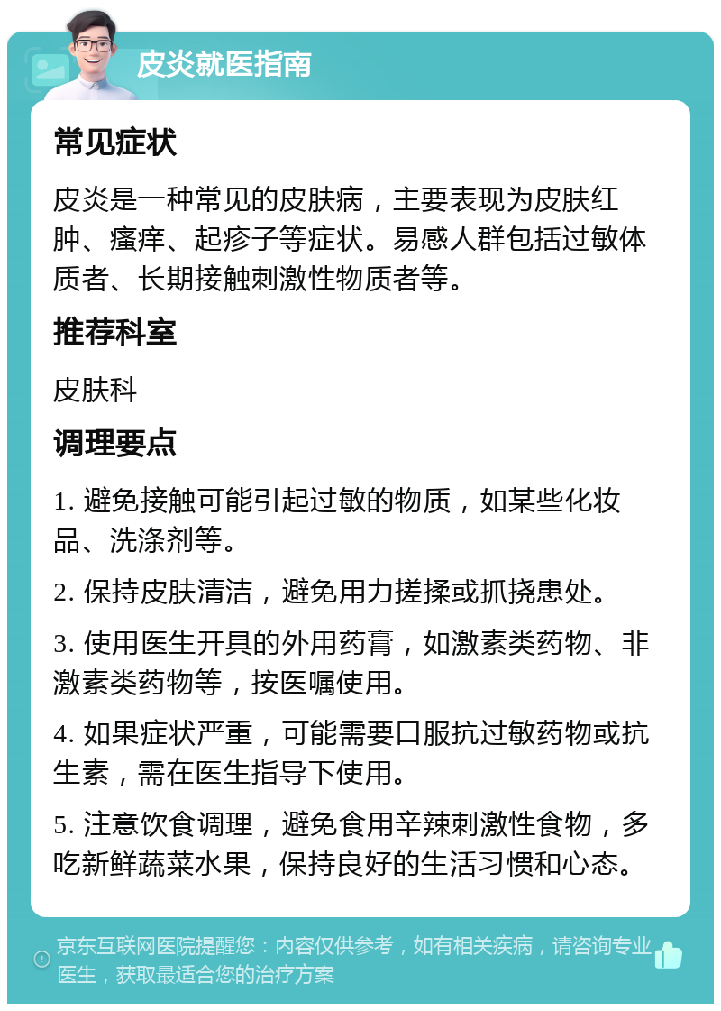 皮炎就医指南 常见症状 皮炎是一种常见的皮肤病，主要表现为皮肤红肿、瘙痒、起疹子等症状。易感人群包括过敏体质者、长期接触刺激性物质者等。 推荐科室 皮肤科 调理要点 1. 避免接触可能引起过敏的物质，如某些化妆品、洗涤剂等。 2. 保持皮肤清洁，避免用力搓揉或抓挠患处。 3. 使用医生开具的外用药膏，如激素类药物、非激素类药物等，按医嘱使用。 4. 如果症状严重，可能需要口服抗过敏药物或抗生素，需在医生指导下使用。 5. 注意饮食调理，避免食用辛辣刺激性食物，多吃新鲜蔬菜水果，保持良好的生活习惯和心态。