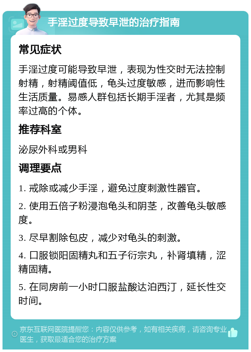 手淫过度导致早泄的治疗指南 常见症状 手淫过度可能导致早泄，表现为性交时无法控制射精，射精阈值低，龟头过度敏感，进而影响性生活质量。易感人群包括长期手淫者，尤其是频率过高的个体。 推荐科室 泌尿外科或男科 调理要点 1. 戒除或减少手淫，避免过度刺激性器官。 2. 使用五倍子粉浸泡龟头和阴茎，改善龟头敏感度。 3. 尽早割除包皮，减少对龟头的刺激。 4. 口服锁阳固精丸和五子衍宗丸，补肾填精，涩精固精。 5. 在同房前一小时口服盐酸达泊西汀，延长性交时间。