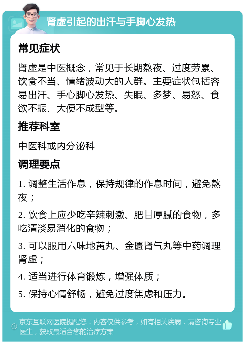 肾虚引起的出汗与手脚心发热 常见症状 肾虚是中医概念，常见于长期熬夜、过度劳累、饮食不当、情绪波动大的人群。主要症状包括容易出汗、手心脚心发热、失眠、多梦、易怒、食欲不振、大便不成型等。 推荐科室 中医科或内分泌科 调理要点 1. 调整生活作息，保持规律的作息时间，避免熬夜； 2. 饮食上应少吃辛辣刺激、肥甘厚腻的食物，多吃清淡易消化的食物； 3. 可以服用六味地黄丸、金匮肾气丸等中药调理肾虚； 4. 适当进行体育锻炼，增强体质； 5. 保持心情舒畅，避免过度焦虑和压力。