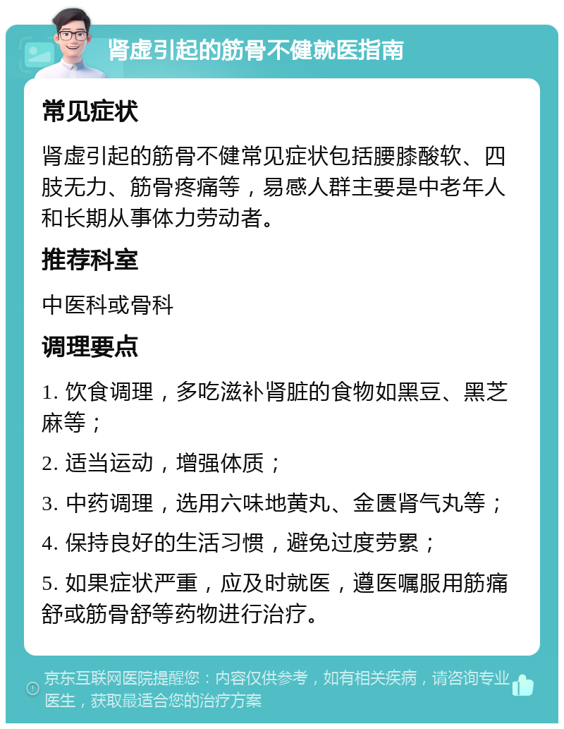 肾虚引起的筋骨不健就医指南 常见症状 肾虚引起的筋骨不健常见症状包括腰膝酸软、四肢无力、筋骨疼痛等，易感人群主要是中老年人和长期从事体力劳动者。 推荐科室 中医科或骨科 调理要点 1. 饮食调理，多吃滋补肾脏的食物如黑豆、黑芝麻等； 2. 适当运动，增强体质； 3. 中药调理，选用六味地黄丸、金匮肾气丸等； 4. 保持良好的生活习惯，避免过度劳累； 5. 如果症状严重，应及时就医，遵医嘱服用筋痛舒或筋骨舒等药物进行治疗。