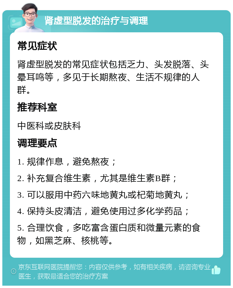 肾虚型脱发的治疗与调理 常见症状 肾虚型脱发的常见症状包括乏力、头发脱落、头晕耳鸣等，多见于长期熬夜、生活不规律的人群。 推荐科室 中医科或皮肤科 调理要点 1. 规律作息，避免熬夜； 2. 补充复合维生素，尤其是维生素B群； 3. 可以服用中药六味地黄丸或杞菊地黄丸； 4. 保持头皮清洁，避免使用过多化学药品； 5. 合理饮食，多吃富含蛋白质和微量元素的食物，如黑芝麻、核桃等。