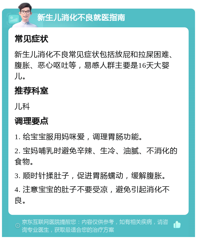 新生儿消化不良就医指南 常见症状 新生儿消化不良常见症状包括放屁和拉屎困难、腹胀、恶心呕吐等，易感人群主要是16天大婴儿。 推荐科室 儿科 调理要点 1. 给宝宝服用妈咪爱，调理胃肠功能。 2. 宝妈哺乳时避免辛辣、生冷、油腻、不消化的食物。 3. 顺时针揉肚子，促进胃肠蠕动，缓解腹胀。 4. 注意宝宝的肚子不要受凉，避免引起消化不良。