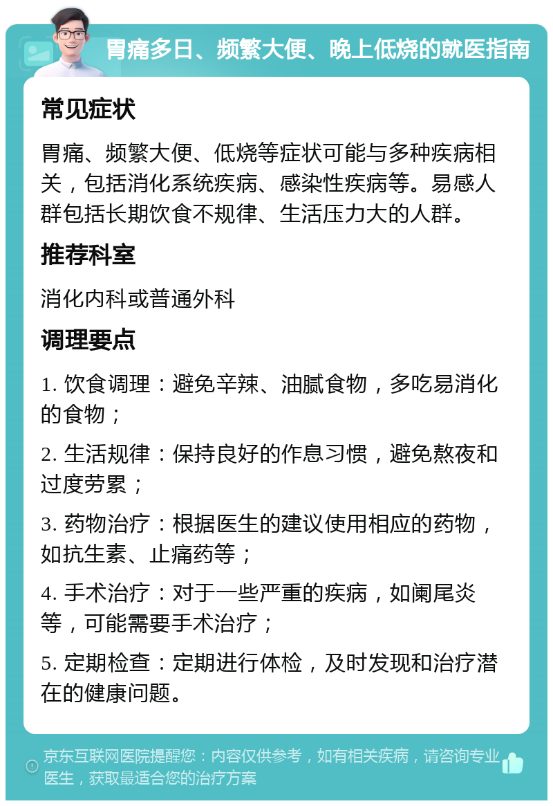 胃痛多日、频繁大便、晚上低烧的就医指南 常见症状 胃痛、频繁大便、低烧等症状可能与多种疾病相关，包括消化系统疾病、感染性疾病等。易感人群包括长期饮食不规律、生活压力大的人群。 推荐科室 消化内科或普通外科 调理要点 1. 饮食调理：避免辛辣、油腻食物，多吃易消化的食物； 2. 生活规律：保持良好的作息习惯，避免熬夜和过度劳累； 3. 药物治疗：根据医生的建议使用相应的药物，如抗生素、止痛药等； 4. 手术治疗：对于一些严重的疾病，如阑尾炎等，可能需要手术治疗； 5. 定期检查：定期进行体检，及时发现和治疗潜在的健康问题。