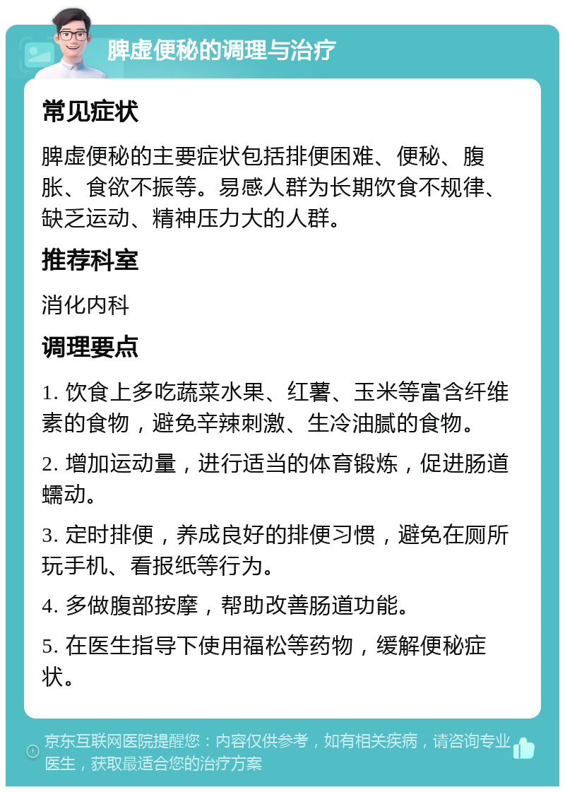 脾虚便秘的调理与治疗 常见症状 脾虚便秘的主要症状包括排便困难、便秘、腹胀、食欲不振等。易感人群为长期饮食不规律、缺乏运动、精神压力大的人群。 推荐科室 消化内科 调理要点 1. 饮食上多吃蔬菜水果、红薯、玉米等富含纤维素的食物，避免辛辣刺激、生冷油腻的食物。 2. 增加运动量，进行适当的体育锻炼，促进肠道蠕动。 3. 定时排便，养成良好的排便习惯，避免在厕所玩手机、看报纸等行为。 4. 多做腹部按摩，帮助改善肠道功能。 5. 在医生指导下使用福松等药物，缓解便秘症状。