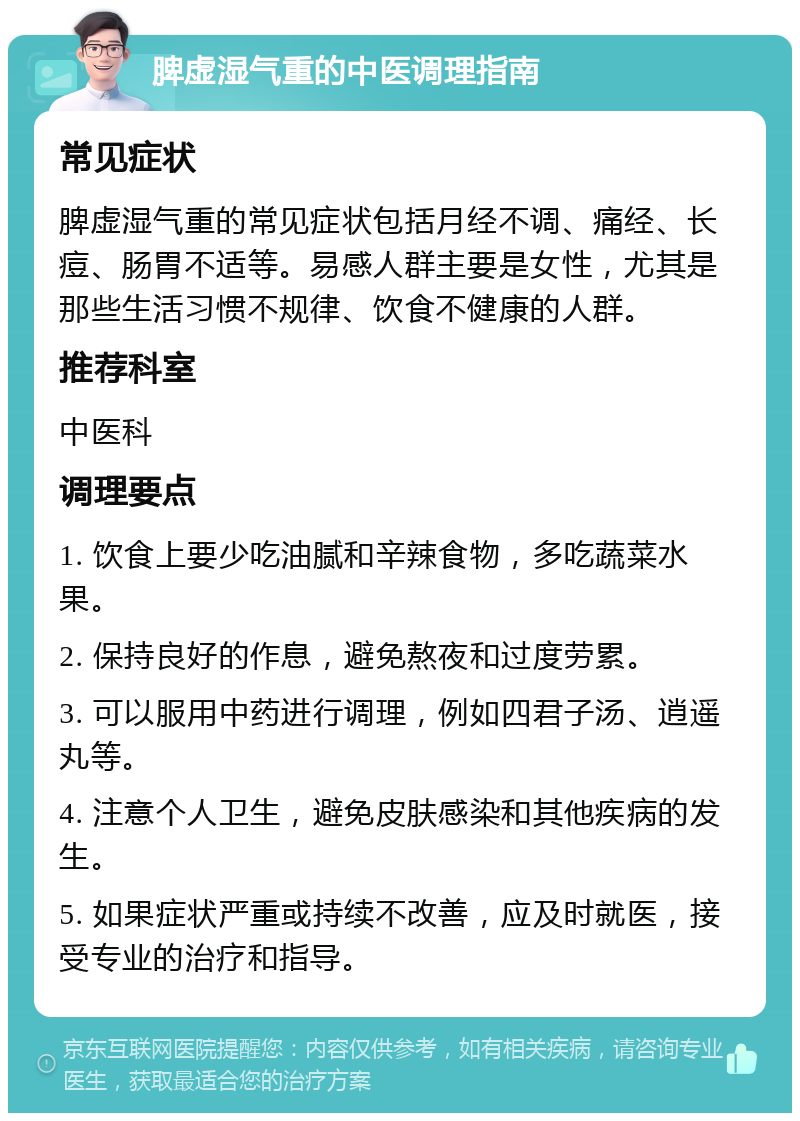 脾虚湿气重的中医调理指南 常见症状 脾虚湿气重的常见症状包括月经不调、痛经、长痘、肠胃不适等。易感人群主要是女性，尤其是那些生活习惯不规律、饮食不健康的人群。 推荐科室 中医科 调理要点 1. 饮食上要少吃油腻和辛辣食物，多吃蔬菜水果。 2. 保持良好的作息，避免熬夜和过度劳累。 3. 可以服用中药进行调理，例如四君子汤、逍遥丸等。 4. 注意个人卫生，避免皮肤感染和其他疾病的发生。 5. 如果症状严重或持续不改善，应及时就医，接受专业的治疗和指导。