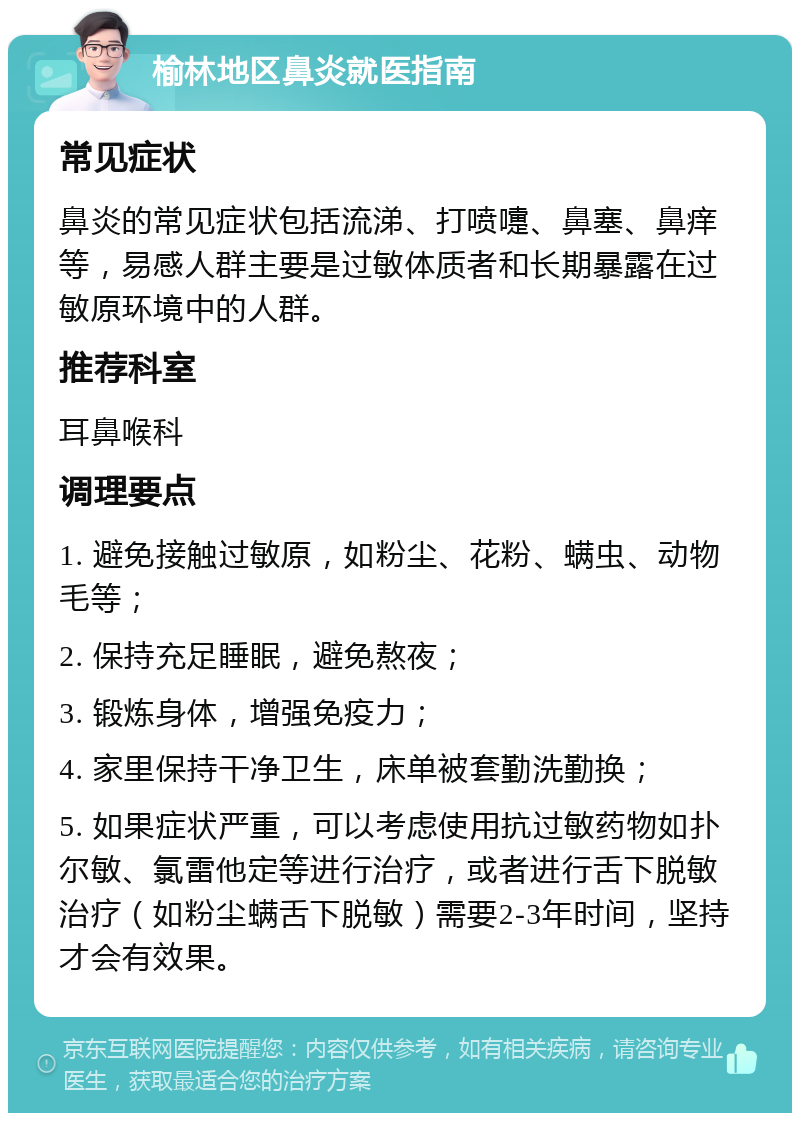 榆林地区鼻炎就医指南 常见症状 鼻炎的常见症状包括流涕、打喷嚏、鼻塞、鼻痒等，易感人群主要是过敏体质者和长期暴露在过敏原环境中的人群。 推荐科室 耳鼻喉科 调理要点 1. 避免接触过敏原，如粉尘、花粉、螨虫、动物毛等； 2. 保持充足睡眠，避免熬夜； 3. 锻炼身体，增强免疫力； 4. 家里保持干净卫生，床单被套勤洗勤换； 5. 如果症状严重，可以考虑使用抗过敏药物如扑尔敏、氯雷他定等进行治疗，或者进行舌下脱敏治疗（如粉尘螨舌下脱敏）需要2-3年时间，坚持才会有效果。