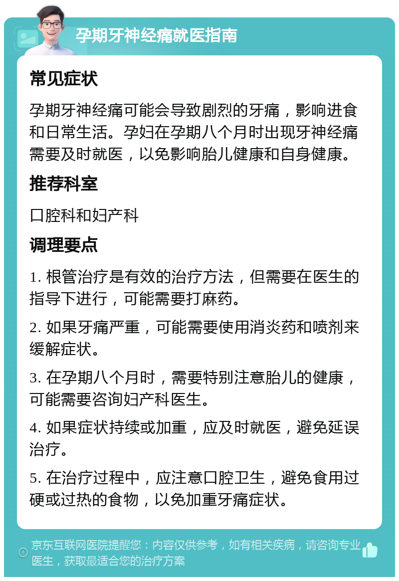 孕期牙神经痛就医指南 常见症状 孕期牙神经痛可能会导致剧烈的牙痛，影响进食和日常生活。孕妇在孕期八个月时出现牙神经痛需要及时就医，以免影响胎儿健康和自身健康。 推荐科室 口腔科和妇产科 调理要点 1. 根管治疗是有效的治疗方法，但需要在医生的指导下进行，可能需要打麻药。 2. 如果牙痛严重，可能需要使用消炎药和喷剂来缓解症状。 3. 在孕期八个月时，需要特别注意胎儿的健康，可能需要咨询妇产科医生。 4. 如果症状持续或加重，应及时就医，避免延误治疗。 5. 在治疗过程中，应注意口腔卫生，避免食用过硬或过热的食物，以免加重牙痛症状。