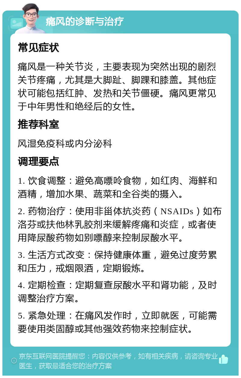 痛风的诊断与治疗 常见症状 痛风是一种关节炎，主要表现为突然出现的剧烈关节疼痛，尤其是大脚趾、脚踝和膝盖。其他症状可能包括红肿、发热和关节僵硬。痛风更常见于中年男性和绝经后的女性。 推荐科室 风湿免疫科或内分泌科 调理要点 1. 饮食调整：避免高嘌呤食物，如红肉、海鲜和酒精，增加水果、蔬菜和全谷类的摄入。 2. 药物治疗：使用非甾体抗炎药（NSAIDs）如布洛芬或扶他林乳胶剂来缓解疼痛和炎症，或者使用降尿酸药物如别嘌醇来控制尿酸水平。 3. 生活方式改变：保持健康体重，避免过度劳累和压力，戒烟限酒，定期锻炼。 4. 定期检查：定期复查尿酸水平和肾功能，及时调整治疗方案。 5. 紧急处理：在痛风发作时，立即就医，可能需要使用类固醇或其他强效药物来控制症状。