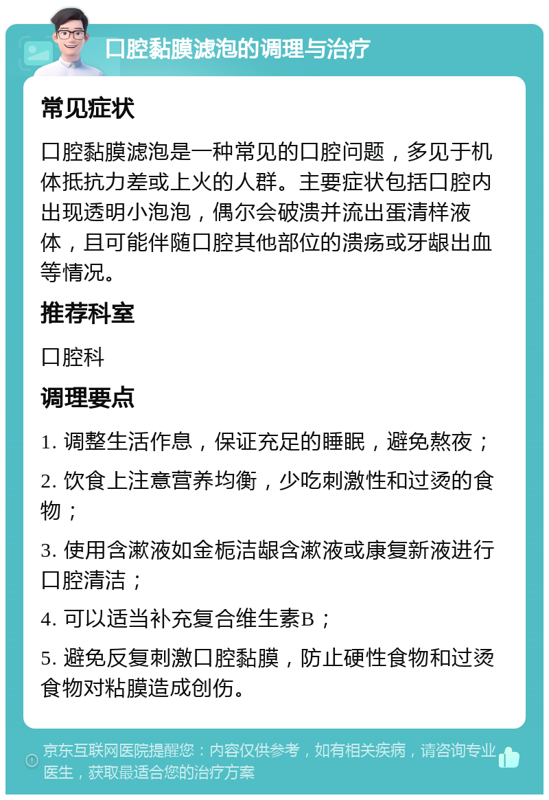 口腔黏膜滤泡的调理与治疗 常见症状 口腔黏膜滤泡是一种常见的口腔问题，多见于机体抵抗力差或上火的人群。主要症状包括口腔内出现透明小泡泡，偶尔会破溃并流出蛋清样液体，且可能伴随口腔其他部位的溃疡或牙龈出血等情况。 推荐科室 口腔科 调理要点 1. 调整生活作息，保证充足的睡眠，避免熬夜； 2. 饮食上注意营养均衡，少吃刺激性和过烫的食物； 3. 使用含漱液如金栀洁龈含漱液或康复新液进行口腔清洁； 4. 可以适当补充复合维生素B； 5. 避免反复刺激口腔黏膜，防止硬性食物和过烫食物对粘膜造成创伤。