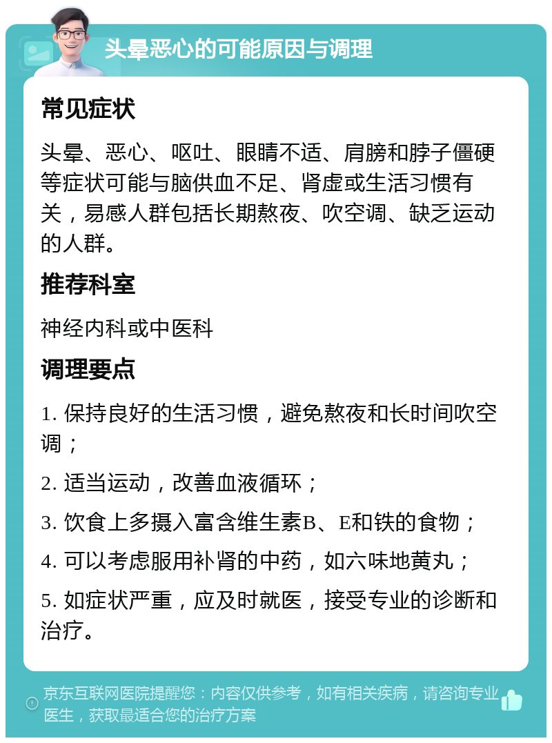 头晕恶心的可能原因与调理 常见症状 头晕、恶心、呕吐、眼睛不适、肩膀和脖子僵硬等症状可能与脑供血不足、肾虚或生活习惯有关，易感人群包括长期熬夜、吹空调、缺乏运动的人群。 推荐科室 神经内科或中医科 调理要点 1. 保持良好的生活习惯，避免熬夜和长时间吹空调； 2. 适当运动，改善血液循环； 3. 饮食上多摄入富含维生素B、E和铁的食物； 4. 可以考虑服用补肾的中药，如六味地黄丸； 5. 如症状严重，应及时就医，接受专业的诊断和治疗。