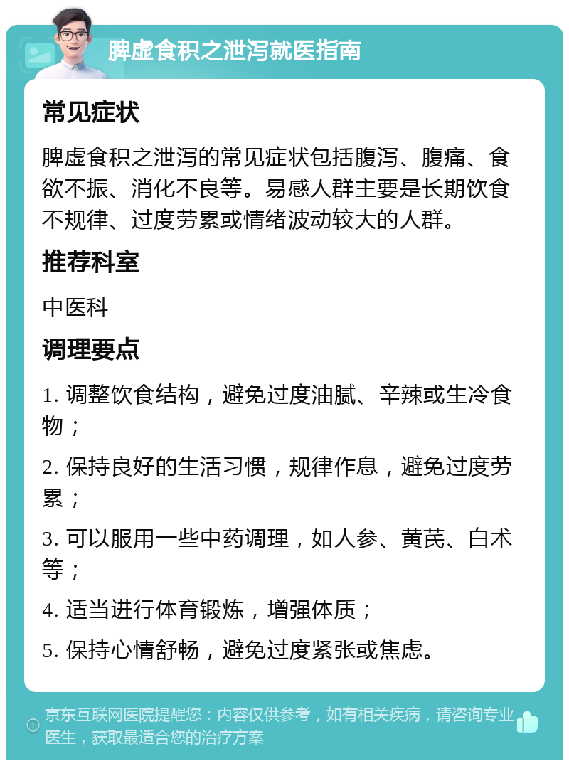 脾虚食积之泄泻就医指南 常见症状 脾虚食积之泄泻的常见症状包括腹泻、腹痛、食欲不振、消化不良等。易感人群主要是长期饮食不规律、过度劳累或情绪波动较大的人群。 推荐科室 中医科 调理要点 1. 调整饮食结构，避免过度油腻、辛辣或生冷食物； 2. 保持良好的生活习惯，规律作息，避免过度劳累； 3. 可以服用一些中药调理，如人参、黄芪、白术等； 4. 适当进行体育锻炼，增强体质； 5. 保持心情舒畅，避免过度紧张或焦虑。