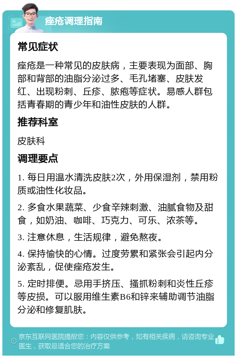 痤疮调理指南 常见症状 痤疮是一种常见的皮肤病，主要表现为面部、胸部和背部的油脂分泌过多、毛孔堵塞、皮肤发红、出现粉刺、丘疹、脓疱等症状。易感人群包括青春期的青少年和油性皮肤的人群。 推荐科室 皮肤科 调理要点 1. 每日用温水清洗皮肤2次，外用保湿剂，禁用粉质或油性化妆品。 2. 多食水果蔬菜、少食辛辣刺激、油腻食物及甜食，如奶油、咖啡、巧克力、可乐、浓茶等。 3. 注意休息，生活规律，避免熬夜。 4. 保持愉快的心情。过度劳累和紧张会引起内分泌紊乱，促使痤疮发生。 5. 定时排便。忌用手挤压、搔抓粉刺和炎性丘疹等皮损。可以服用维生素B6和锌来辅助调节油脂分泌和修复肌肤。