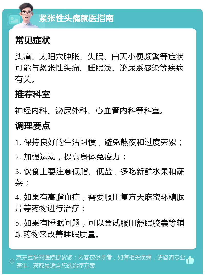 紧张性头痛就医指南 常见症状 头痛、太阳穴肿胀、失眠、白天小便频繁等症状可能与紧张性头痛、睡眠浅、泌尿系感染等疾病有关。 推荐科室 神经内科、泌尿外科、心血管内科等科室。 调理要点 1. 保持良好的生活习惯，避免熬夜和过度劳累； 2. 加强运动，提高身体免疫力； 3. 饮食上要注意低脂、低盐，多吃新鲜水果和蔬菜； 4. 如果有高脂血症，需要服用复方天麻蜜环糖肽片等药物进行治疗； 5. 如果有睡眠问题，可以尝试服用舒眠胶囊等辅助药物来改善睡眠质量。