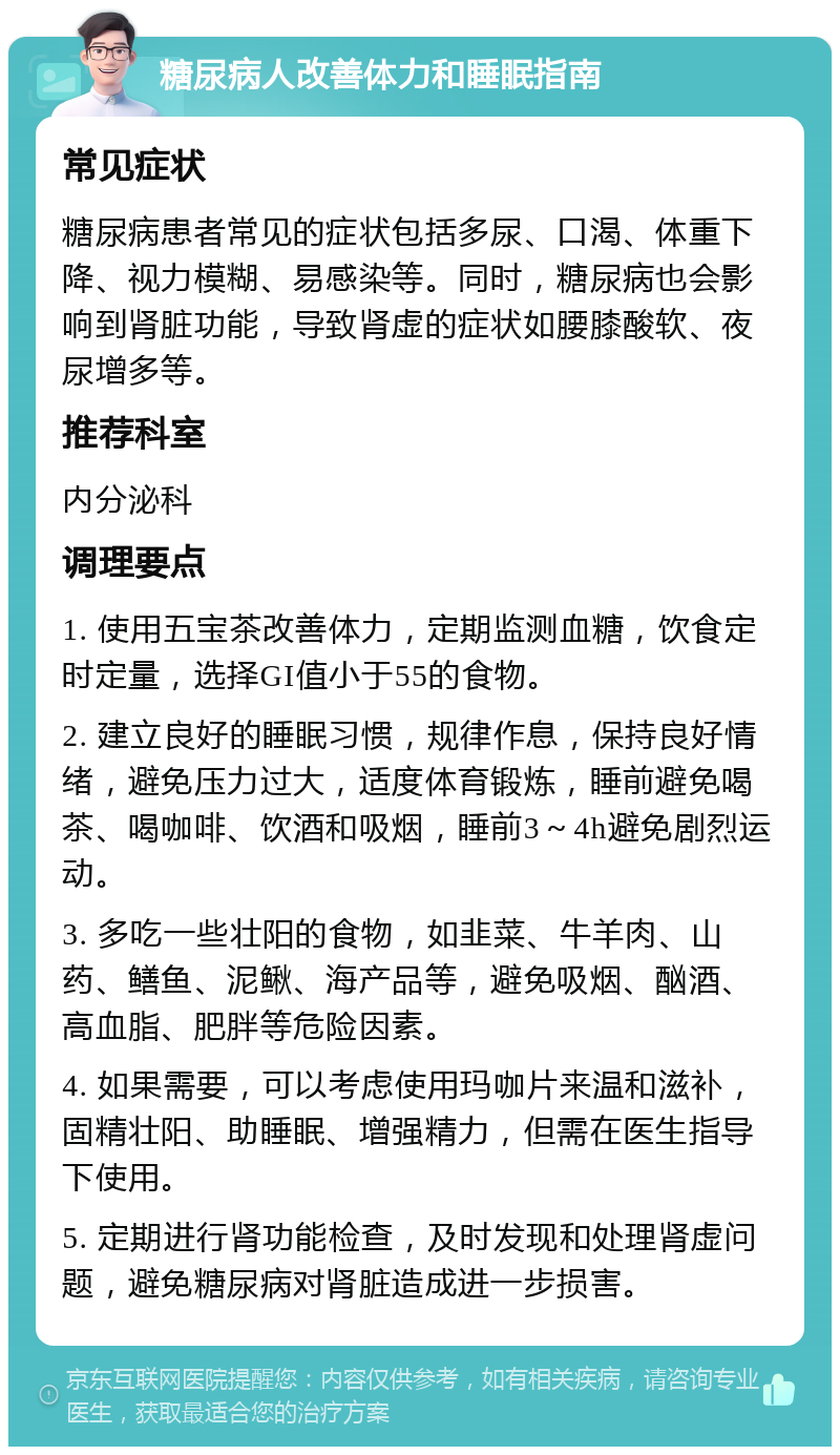 糖尿病人改善体力和睡眠指南 常见症状 糖尿病患者常见的症状包括多尿、口渴、体重下降、视力模糊、易感染等。同时，糖尿病也会影响到肾脏功能，导致肾虚的症状如腰膝酸软、夜尿增多等。 推荐科室 内分泌科 调理要点 1. 使用五宝茶改善体力，定期监测血糖，饮食定时定量，选择GI值小于55的食物。 2. 建立良好的睡眠习惯，规律作息，保持良好情绪，避免压力过大，适度体育锻炼，睡前避免喝茶、喝咖啡、饮酒和吸烟，睡前3～4h避免剧烈运动。 3. 多吃一些壮阳的食物，如韭菜、牛羊肉、山药、鳝鱼、泥鳅、海产品等，避免吸烟、酗酒、高血脂、肥胖等危险因素。 4. 如果需要，可以考虑使用玛咖片来温和滋补，固精壮阳、助睡眠、增强精力，但需在医生指导下使用。 5. 定期进行肾功能检查，及时发现和处理肾虚问题，避免糖尿病对肾脏造成进一步损害。