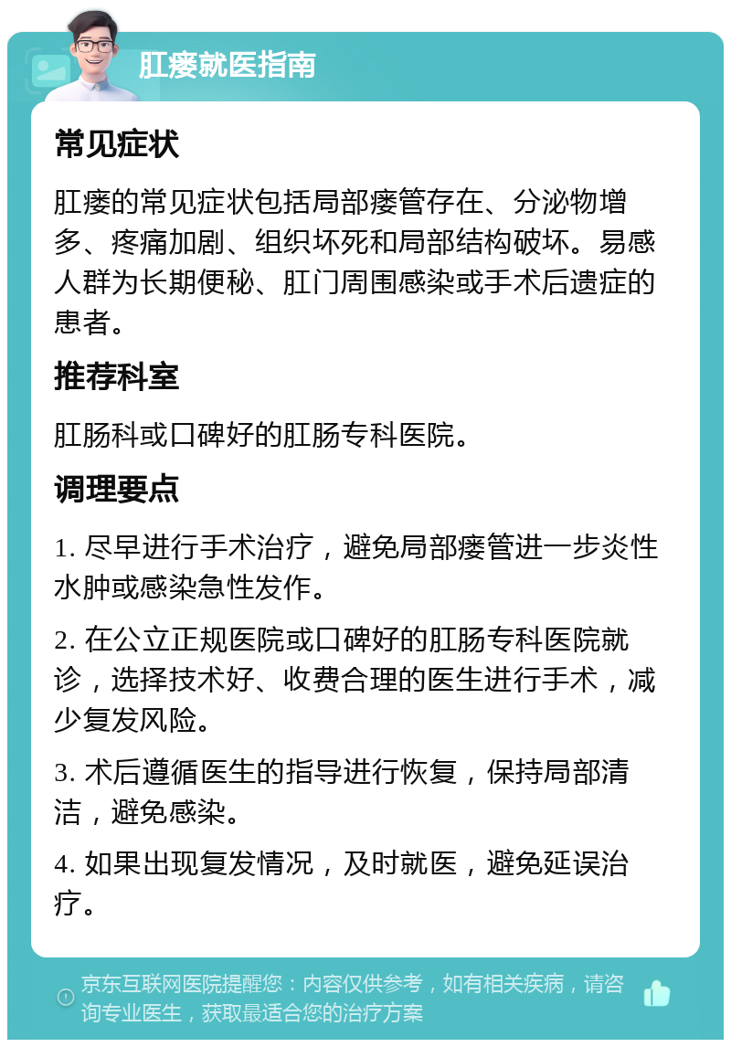 肛瘘就医指南 常见症状 肛瘘的常见症状包括局部瘘管存在、分泌物增多、疼痛加剧、组织坏死和局部结构破坏。易感人群为长期便秘、肛门周围感染或手术后遗症的患者。 推荐科室 肛肠科或口碑好的肛肠专科医院。 调理要点 1. 尽早进行手术治疗，避免局部瘘管进一步炎性水肿或感染急性发作。 2. 在公立正规医院或口碑好的肛肠专科医院就诊，选择技术好、收费合理的医生进行手术，减少复发风险。 3. 术后遵循医生的指导进行恢复，保持局部清洁，避免感染。 4. 如果出现复发情况，及时就医，避免延误治疗。