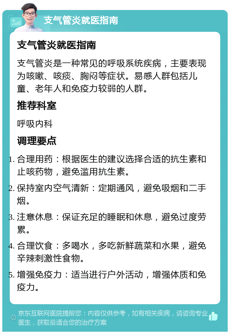 支气管炎就医指南 支气管炎就医指南 支气管炎是一种常见的呼吸系统疾病，主要表现为咳嗽、咳痰、胸闷等症状。易感人群包括儿童、老年人和免疫力较弱的人群。 推荐科室 呼吸内科 调理要点 合理用药：根据医生的建议选择合适的抗生素和止咳药物，避免滥用抗生素。 保持室内空气清新：定期通风，避免吸烟和二手烟。 注意休息：保证充足的睡眠和休息，避免过度劳累。 合理饮食：多喝水，多吃新鲜蔬菜和水果，避免辛辣刺激性食物。 增强免疫力：适当进行户外活动，增强体质和免疫力。