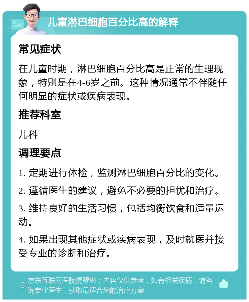 儿童淋巴细胞百分比高的解释 常见症状 在儿童时期，淋巴细胞百分比高是正常的生理现象，特别是在4-6岁之前。这种情况通常不伴随任何明显的症状或疾病表现。 推荐科室 儿科 调理要点 1. 定期进行体检，监测淋巴细胞百分比的变化。 2. 遵循医生的建议，避免不必要的担忧和治疗。 3. 维持良好的生活习惯，包括均衡饮食和适量运动。 4. 如果出现其他症状或疾病表现，及时就医并接受专业的诊断和治疗。