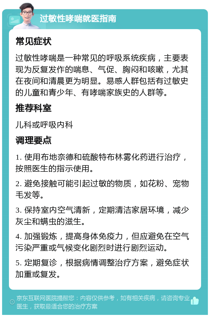 过敏性哮喘就医指南 常见症状 过敏性哮喘是一种常见的呼吸系统疾病，主要表现为反复发作的喘息、气促、胸闷和咳嗽，尤其在夜间和清晨更为明显。易感人群包括有过敏史的儿童和青少年、有哮喘家族史的人群等。 推荐科室 儿科或呼吸内科 调理要点 1. 使用布地奈德和硫酸特布林雾化药进行治疗，按照医生的指示使用。 2. 避免接触可能引起过敏的物质，如花粉、宠物毛发等。 3. 保持室内空气清新，定期清洁家居环境，减少灰尘和螨虫的滋生。 4. 加强锻炼，提高身体免疫力，但应避免在空气污染严重或气候变化剧烈时进行剧烈运动。 5. 定期复诊，根据病情调整治疗方案，避免症状加重或复发。