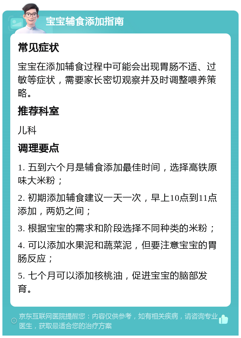 宝宝辅食添加指南 常见症状 宝宝在添加辅食过程中可能会出现胃肠不适、过敏等症状，需要家长密切观察并及时调整喂养策略。 推荐科室 儿科 调理要点 1. 五到六个月是辅食添加最佳时间，选择高铁原味大米粉； 2. 初期添加辅食建议一天一次，早上10点到11点添加，两奶之间； 3. 根据宝宝的需求和阶段选择不同种类的米粉； 4. 可以添加水果泥和蔬菜泥，但要注意宝宝的胃肠反应； 5. 七个月可以添加核桃油，促进宝宝的脑部发育。