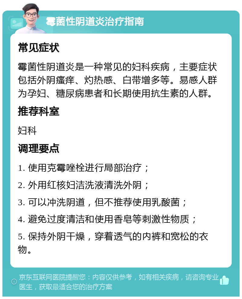 霉菌性阴道炎治疗指南 常见症状 霉菌性阴道炎是一种常见的妇科疾病，主要症状包括外阴瘙痒、灼热感、白带增多等。易感人群为孕妇、糖尿病患者和长期使用抗生素的人群。 推荐科室 妇科 调理要点 1. 使用克霉唑栓进行局部治疗； 2. 外用红核妇洁洗液清洗外阴； 3. 可以冲洗阴道，但不推荐使用乳酸菌； 4. 避免过度清洁和使用香皂等刺激性物质； 5. 保持外阴干燥，穿着透气的内裤和宽松的衣物。