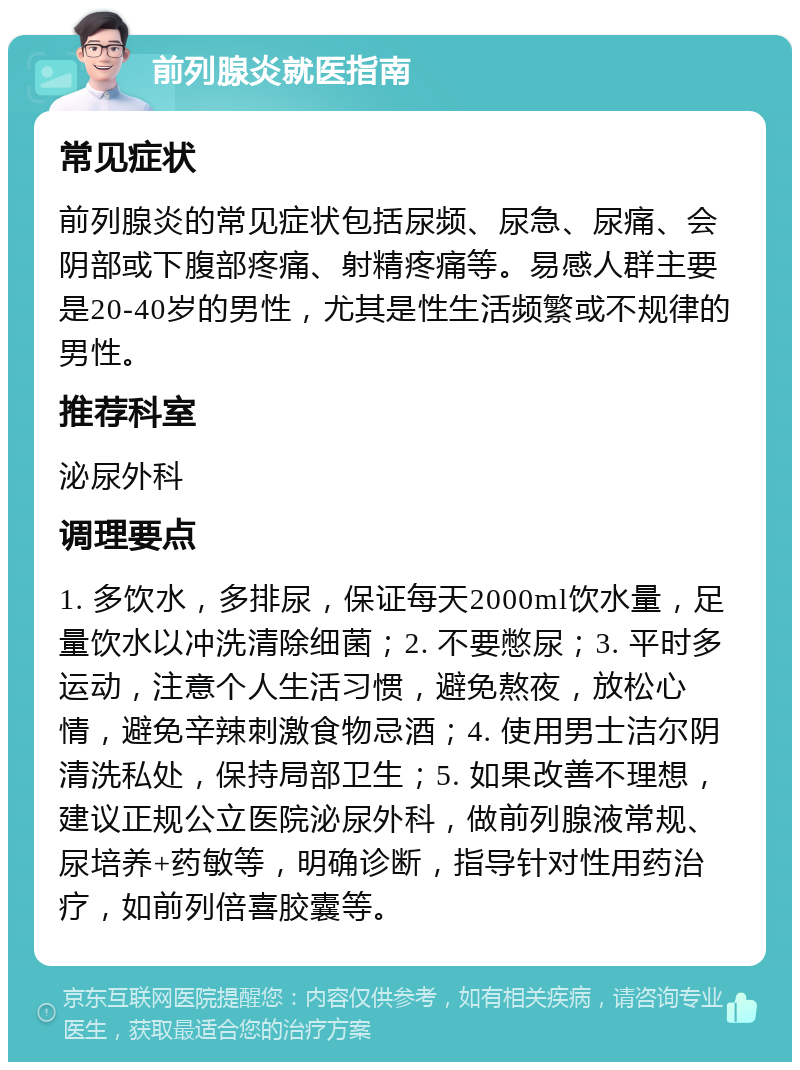 前列腺炎就医指南 常见症状 前列腺炎的常见症状包括尿频、尿急、尿痛、会阴部或下腹部疼痛、射精疼痛等。易感人群主要是20-40岁的男性，尤其是性生活频繁或不规律的男性。 推荐科室 泌尿外科 调理要点 1. 多饮水，多排尿，保证每天2000ml饮水量，足量饮水以冲洗清除细菌；2. 不要憋尿；3. 平时多运动，注意个人生活习惯，避免熬夜，放松心情，避免辛辣刺激食物忌酒；4. 使用男士洁尔阴清洗私处，保持局部卫生；5. 如果改善不理想，建议正规公立医院泌尿外科，做前列腺液常规、尿培养+药敏等，明确诊断，指导针对性用药治疗，如前列倍喜胶囊等。