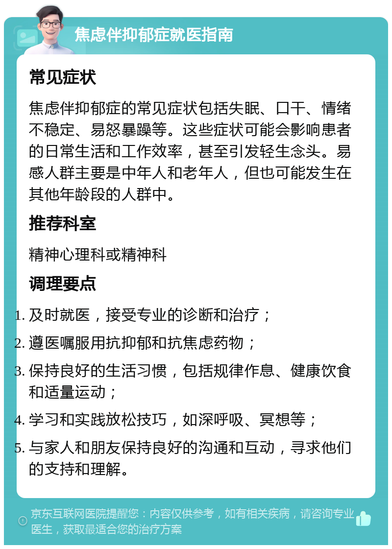 焦虑伴抑郁症就医指南 常见症状 焦虑伴抑郁症的常见症状包括失眠、口干、情绪不稳定、易怒暴躁等。这些症状可能会影响患者的日常生活和工作效率，甚至引发轻生念头。易感人群主要是中年人和老年人，但也可能发生在其他年龄段的人群中。 推荐科室 精神心理科或精神科 调理要点 及时就医，接受专业的诊断和治疗； 遵医嘱服用抗抑郁和抗焦虑药物； 保持良好的生活习惯，包括规律作息、健康饮食和适量运动； 学习和实践放松技巧，如深呼吸、冥想等； 与家人和朋友保持良好的沟通和互动，寻求他们的支持和理解。