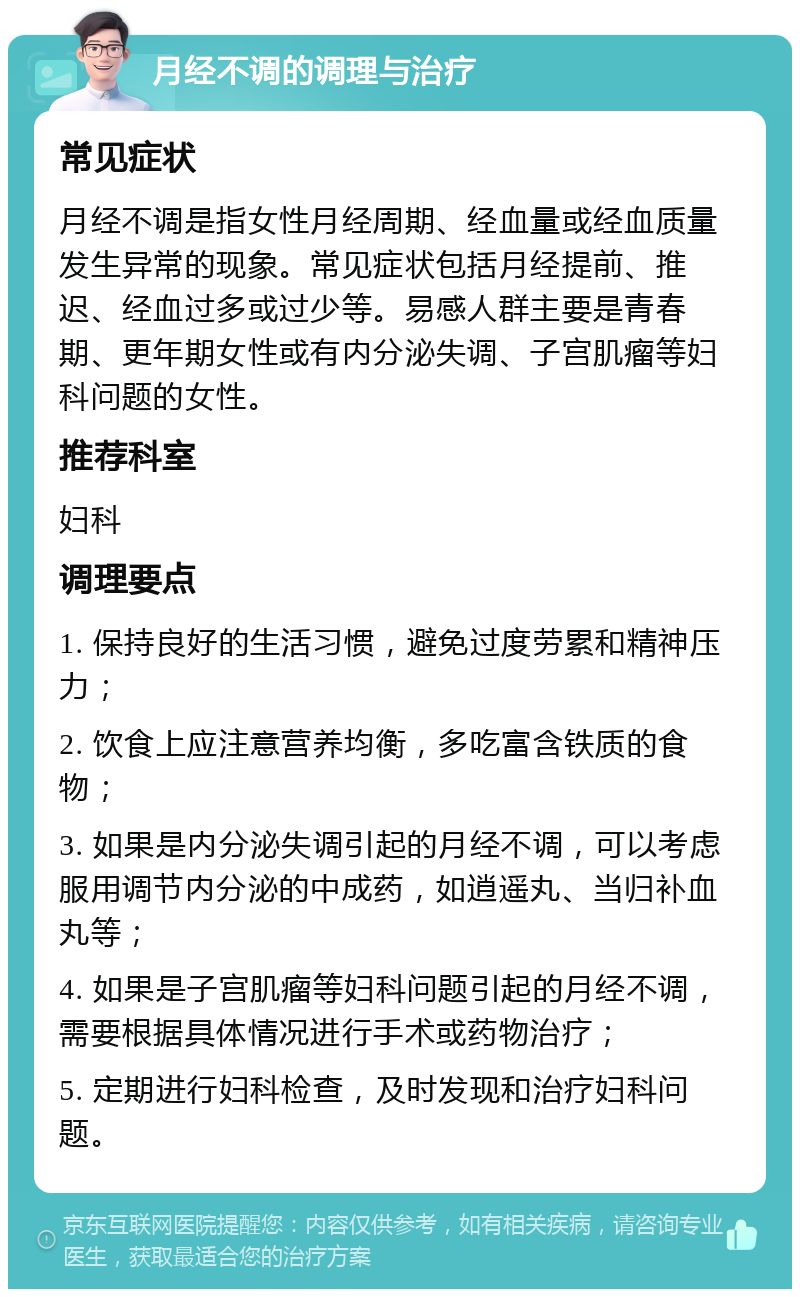 月经不调的调理与治疗 常见症状 月经不调是指女性月经周期、经血量或经血质量发生异常的现象。常见症状包括月经提前、推迟、经血过多或过少等。易感人群主要是青春期、更年期女性或有内分泌失调、子宫肌瘤等妇科问题的女性。 推荐科室 妇科 调理要点 1. 保持良好的生活习惯，避免过度劳累和精神压力； 2. 饮食上应注意营养均衡，多吃富含铁质的食物； 3. 如果是内分泌失调引起的月经不调，可以考虑服用调节内分泌的中成药，如逍遥丸、当归补血丸等； 4. 如果是子宫肌瘤等妇科问题引起的月经不调，需要根据具体情况进行手术或药物治疗； 5. 定期进行妇科检查，及时发现和治疗妇科问题。