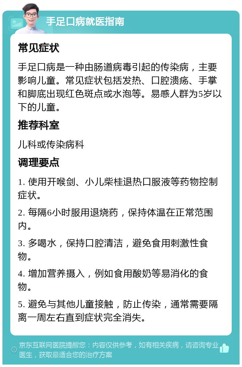 手足口病就医指南 常见症状 手足口病是一种由肠道病毒引起的传染病，主要影响儿童。常见症状包括发热、口腔溃疡、手掌和脚底出现红色斑点或水泡等。易感人群为5岁以下的儿童。 推荐科室 儿科或传染病科 调理要点 1. 使用开喉剑、小儿柴桂退热口服液等药物控制症状。 2. 每隔6小时服用退烧药，保持体温在正常范围内。 3. 多喝水，保持口腔清洁，避免食用刺激性食物。 4. 增加营养摄入，例如食用酸奶等易消化的食物。 5. 避免与其他儿童接触，防止传染，通常需要隔离一周左右直到症状完全消失。