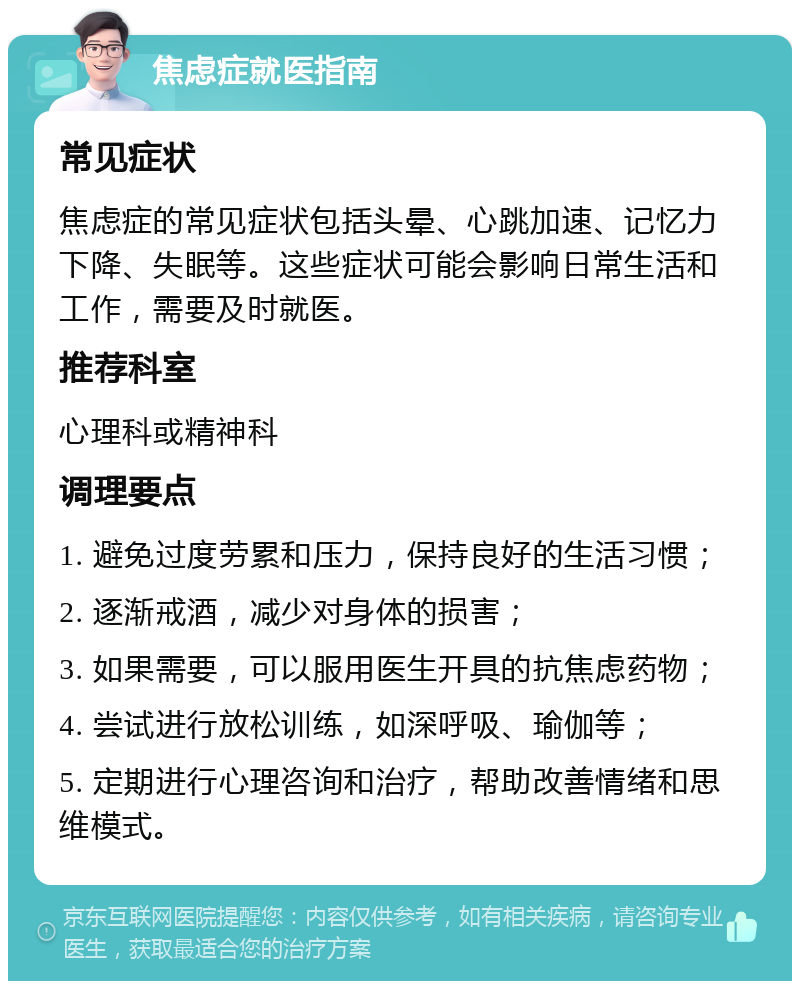 焦虑症就医指南 常见症状 焦虑症的常见症状包括头晕、心跳加速、记忆力下降、失眠等。这些症状可能会影响日常生活和工作，需要及时就医。 推荐科室 心理科或精神科 调理要点 1. 避免过度劳累和压力，保持良好的生活习惯； 2. 逐渐戒酒，减少对身体的损害； 3. 如果需要，可以服用医生开具的抗焦虑药物； 4. 尝试进行放松训练，如深呼吸、瑜伽等； 5. 定期进行心理咨询和治疗，帮助改善情绪和思维模式。