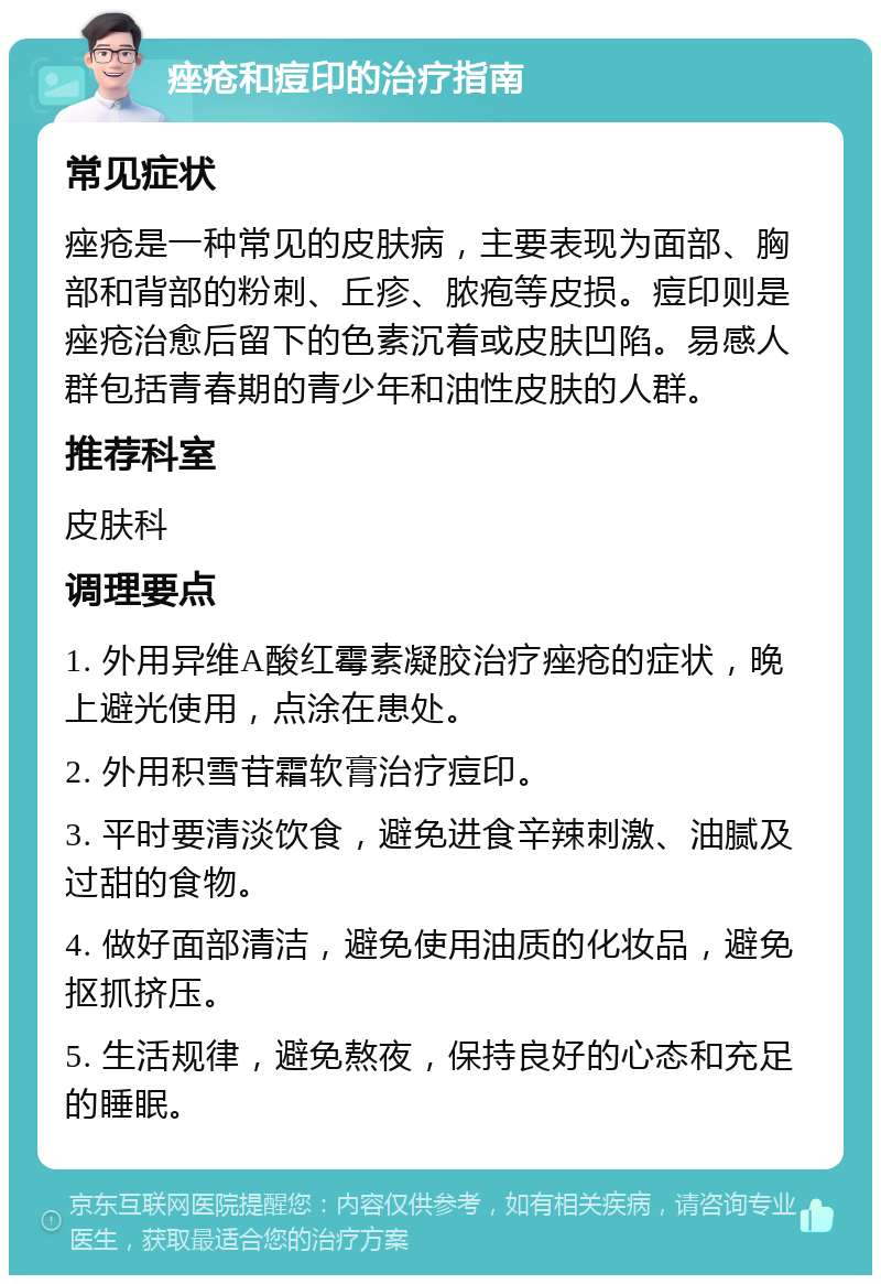 痤疮和痘印的治疗指南 常见症状 痤疮是一种常见的皮肤病，主要表现为面部、胸部和背部的粉刺、丘疹、脓疱等皮损。痘印则是痤疮治愈后留下的色素沉着或皮肤凹陷。易感人群包括青春期的青少年和油性皮肤的人群。 推荐科室 皮肤科 调理要点 1. 外用异维A酸红霉素凝胶治疗痤疮的症状，晚上避光使用，点涂在患处。 2. 外用积雪苷霜软膏治疗痘印。 3. 平时要清淡饮食，避免进食辛辣刺激、油腻及过甜的食物。 4. 做好面部清洁，避免使用油质的化妆品，避免抠抓挤压。 5. 生活规律，避免熬夜，保持良好的心态和充足的睡眠。