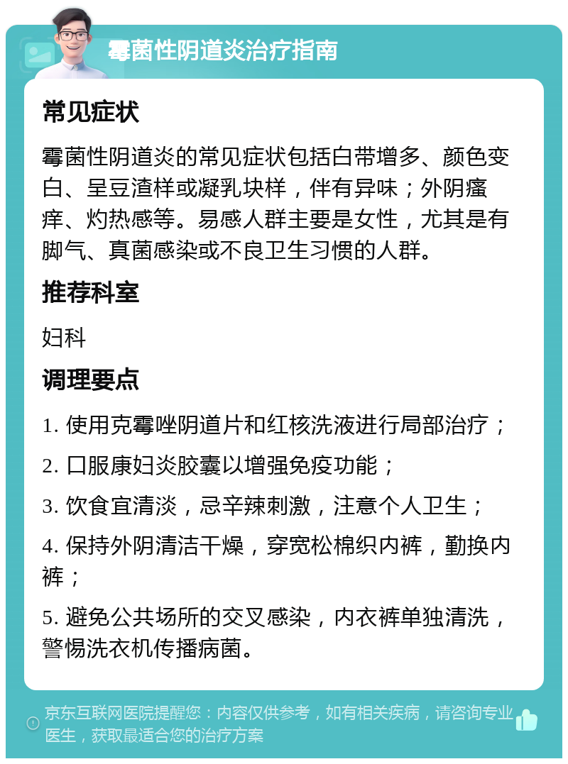 霉菌性阴道炎治疗指南 常见症状 霉菌性阴道炎的常见症状包括白带增多、颜色变白、呈豆渣样或凝乳块样，伴有异味；外阴瘙痒、灼热感等。易感人群主要是女性，尤其是有脚气、真菌感染或不良卫生习惯的人群。 推荐科室 妇科 调理要点 1. 使用克霉唑阴道片和红核洗液进行局部治疗； 2. 口服康妇炎胶囊以增强免疫功能； 3. 饮食宜清淡，忌辛辣刺激，注意个人卫生； 4. 保持外阴清洁干燥，穿宽松棉织内裤，勤换内裤； 5. 避免公共场所的交叉感染，内衣裤单独清洗，警惕洗衣机传播病菌。